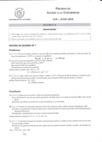 PRUEBAS DE ACCESO A LA UNIVERSIDAD UNIVElSllAI DE CANTABRl LOE JUNIO 2010       Q UiM I CA       J INDICACIONES 1 Debe eleir una opcón completa de poble11os Cock problema tiene uno colificcción dP 2 PcNTOS Codo cues1ió11 liene 1Jna coliii0C1ón de 2 FUNro 2  Separe ckuornenle unos problemas de oros y unos cucslioIes de olías OPCIÓN DE EXAMEN N 1 Problemas 1 2 PNl S En un recipiente cerrado y vacío Je 200 mi se imroduceu 0640 g de bromo y 1016 g de yodo Se e leva la temperatura a 150 C y se alcan…