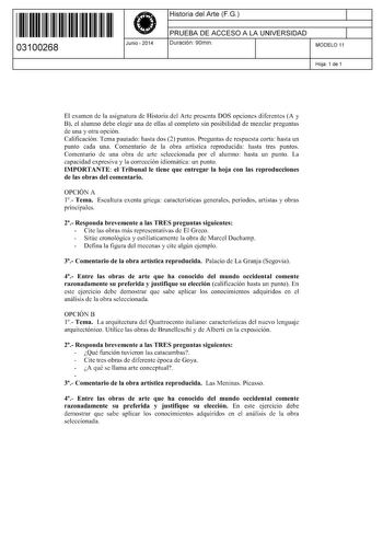 11 1111 1 111 11 1 111 1 1 11 03100268  Junio  2014 Historia del Arte FG 1 PRUEBA DE ACCESO A LA UNIVERSIDAD 1 Duración 90min MODELO 11 Hoja 1 de 1 El examen de la asignatura de Historia del Arte presenta DOS opciones diferentes A y B el alumno debe elegir una de ellas al completo sin posibilidad de mezclar preguntas de una y otra opción Calificación Tema pautado hasta dos 2 puntos Preguntas de respuesta corta hasta un punto cada una Comentario de la obra artística reproducida hasta tres puntos…