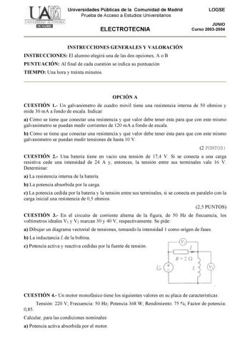 Universidades Públicas de la Comunidad de Madrid Prueba de Acceso a Estudios Universitarios ELECTROTECNIA LOGSE JUNIO Curso 20032004 INSTRUCCIONES GENERALES Y VALORACIÓN INSTRUCCIONES El alumno elegirá una de las dos opciones A o B PUNTUACIÓN Al final de cada cuestión se indica su puntuación TIEMPO Una hora y treinta minutos OPCIÓN A CUESTIÓN 1 Un galvanómetro de cuadro móvil tiene una resistencia interna de 50 ohmios y mide 30 mA a fondo de escala Indicar a Cómo se tiene que conectar una resis…