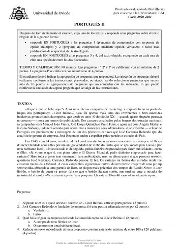 PORTUGUÉS II Prueba de evaluación de Bachillerato para el acceso a la Universidad EBAU Curso 20202021 Después de leer atentamente el examen elija uno de los textos y responda a las preguntas sobre el texto elegido de la siguiente forma  responda EN PORTUGUÉS a las preguntas 1 preguntas de comprensión con respuesta de opción múltiple y 2 pregunta de comprensión mediante opción verdadero o falso más justificación de respuesta del texto elegido  responda EN PORTUGUÉS a las preguntas 3 y 4 del text…