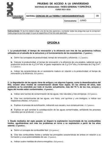 PRUEBAS DE ACCESO A LA UNIVERSIDAD MATERIAS DE MODALIDAD FASES GENERAL Y ESPECÍFICA CURSO 20152016 MATERIA CIENCIAS DE LA TIERRA Y MEDIOAMBIENTALES 2 Convocatoria JUNIO 1 1 Instrucciones El alumno deberá elegir una de las dos opciones y contestar todas las preguntas que la componen Cada pregunta puntúa según lo que se especifica al final de cada apartado OPCIÓN A 1 La productividad el tiempo de renovación y la eficiencia son tres de los parámetros tróficos utilizados en el estudio de la estruct…