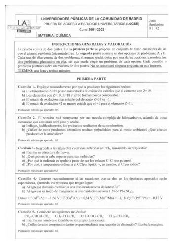 UNIVERSIDADES PÚBLICAS DE LA COMUNIDAD DE MADRID PRUEBA DE ACCESO A ESTUDIOS UNIVERSITARIOS LOGSE lN llFRSIDAO UTONOMil IUiMllilnl Curso 20012002 MATERIA QUM ICA Junio Septiembre RI R2 INSTRUCCIONES GENERALES Y VALORACIÓN La prueba consta de dos partes En la primera parte se propone un conjunto de cinco cuestiones de las que el alumno resolverá úajcamente tres La segunda parte consiste en dos opciones de problemas A y B Cada una de ellas consta de dos problemas el alumno godcá ogtar gQr uM de l…