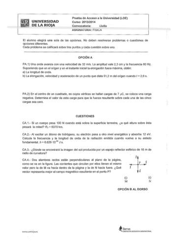 UNIVERSIDAD  DE LARIOJJ Prueba de Acceso a la Universidad LOE Curso 20132014 Convocatoria Julio ASIGNATURA FiSiCA El alumno elegirá una sola de las opciones No deben resolverse problemas o cuestiones de opciones diferentes Cada problema se calificará sobre tres puntos y cada cuestión sobre uno OPCIÓN A PA1 Una onda avanza con una velocidad de 32 mis La amplitud vale 23 cm y la frecuencia 60 Hz Suponiendo que en el origen y en el instante inicial la elongación fuera máxima obtén a La longitud de…