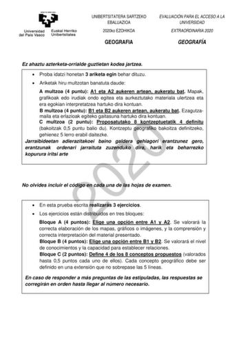 UNIBERTSITATERA SARTZEKO EBALUAZIOA 2020ko EZOHIKOA GEOGRAFIA EVALUACIÓN PARA EL ACCESO A LA UNIVERSIDAD EXTRAORDINARIA 2020 GEOGRAFÍA Ez ahaztu azterketaorrialde guztietan kodea jartzea  Proba idatzi honetan 3 ariketa egin behar dituzu  Ariketak hiru multzotan banatuta daude A multzoa 4 puntu A1 eta A2 aukeren artean aukeratu bat Mapak grafikoak edo irudiak ondo egitea eta aurkeztutako materiala ulertzea eta era egokian interpretatzea hartuko dira kontuan B multzoa 4 puntu B1 eta B2 aukeren ar…