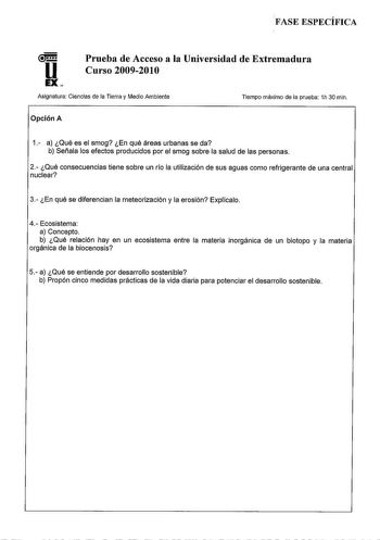 FASE ESPECÍFICA u EX Prueba de Acceso a la Universidad de Extremadura Curso 20092010 Asignatura Ciencias de la Tierra y Medio Ambiente Tiempo máximo de la prueba 1h 30 min Opción A 1 a Qué es el smog En qué áreas urbanas se da b Señala los efectos producidos por el smog sobre la salud de las personas 2 Qué consecuencias tiene sobre un río la utilización de sus aguas como refrigerante de una central nuclear 3 En qué se diferencian la meteorización y la erosión Explícalo 4 Ecosistema a Concepto b…