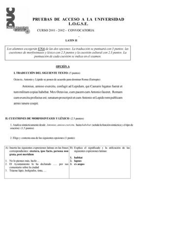 PRUEBAS DE ACCESO A LA UNIVERSIDAD LOGSE CURSO 2001  2002  CONVOCATORIA Í LATIN II Los alumnos escogerán UNA de las dos opciones La traducción se puntuará con 5 puntos las cuestiones de morfosintaxis y léxico con 25 puntos y la cuestión cultural con 25 puntos La puntuación de cada cuestión se indica en el examen OPCIÓN A I TRADUCCIÓN DEL SIGUIENTE TEXTO 5 puntos Octavio Antonio y Lépido se ponen de acuerdo para dominar Roma Eutropio Antonius amisso exercitu confugit ad Lepidum qui Caesaris lega…