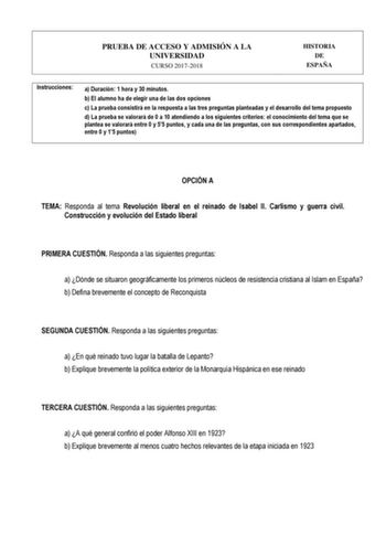 PRUEBA DE ACCESO Y ADMISIÓN A LA UNIVERSIDAD CURSO 20172018 HISTORIA DE ESPAÑA Instrucciones a Duración 1 hora y 30 minutos b El alumno ha de elegir una de las dos opciones c La prueba consistirá en la respuesta a las tres preguntas planteadas y el desarrollo del tema propuesto d La prueba se valorará de 0 a 10 atendiendo a los siguientes criterios el conocimiento del tema que se plantea se valorará entre 0 y 55 puntos y cada una de las preguntas con sus correspondientes apartados entre 0 y 15 …