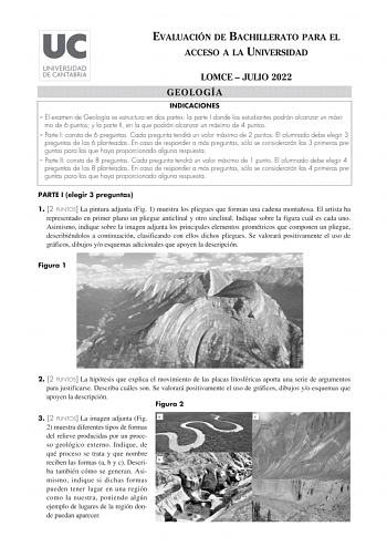 EVALUACIÓN DE BACHILLERATO PARA EL ACCESO A LA UNIVERSIDAD LOMCE  JULIO 2022 GEOLOGÍA INDICACIONES  El examen de Geología se estructura en dos partes la parte I donde los estudiantes podrán alcanzar un máxi mo de 6 puntos y la parte II en la que podrán alcanzar un máximo de 4 puntos  Parte I consta de 6 preguntas Cada pregunta tendrá un valor máximo de 2 puntos El alumnado debe elegir 3 preguntas de las 6 planteadas En caso de responder a más preguntas sólo se considerarán las 3 primeras pregun…