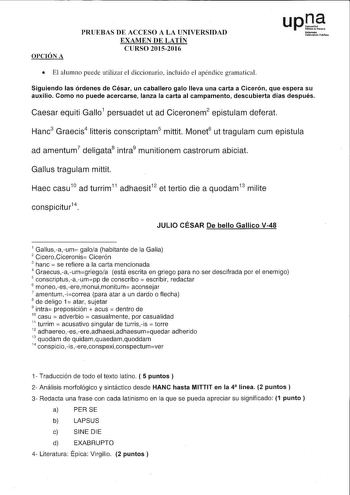 OPCIÓN A PRUEBAS DE ACCESO A LA UNIVERSIDAD EXAMEN DE LATÍN CURSO 20152016 uptte NIÍlmlUCI UDibtllJi11lrc iiblib  El alumno puede utilizar el diccionario incluido el apéndice gramatical Siguiendo las órdenes de César un caballero galo lleva una carta a Cicerón que espera su auxilio Como no puede acercarse lanza la carta al campamento descubierta días después Caesar equiti Gallo1 persuadet ut ad Ciceronem2 epistulam deferat Hanc3 Graecis4 litteris conscriptam5 mittit Monet6 ut tragulam cum epist…