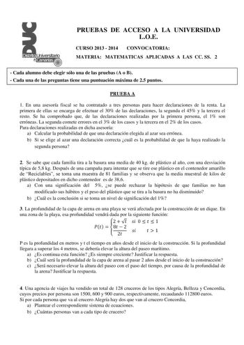 PRUEBAS DE ACCESO A LA UNIVERSIDAD LOE CURSO 2013  2014 CONVOCATORIA MATERIA MATEMATICAS APLICADAS A LAS CC SS 2  Cada alumno debe elegir sólo una de las pruebas A o B  Cada una de las preguntas tiene una puntuación máxima de 25 puntos PRUEBA A 1 En una asesoría fiscal se ha contratado a tres personas para hacer declaraciones de la renta La primera de ellas se encarga de efectuar el 30 de las declaraciones la segunda el 45 y la tercera el resto Se ha comprobado que de las declaraciones realizad…