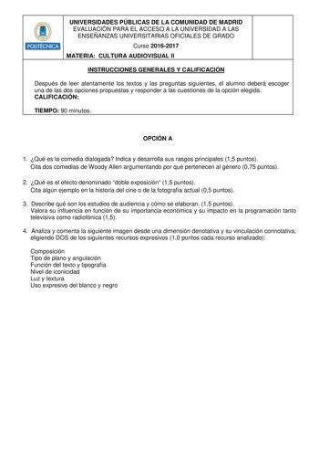 POLITÉCNICA UNIVERSIDADES PÚBLICAS DE LA COMUNIDAD DE MADRID EVALUACIÓN PARA EL ACCESO A LA UNIVERSIDAD A LAS ENSEÑANZAS UNIVERSITARIAS OFICIALES DE GRADO Curso 20162017 MATERIA CULTURA AUDIOVISUAL II INSTRUCCIONES GENERALES Y CALIFICACIÓN Después de leer atentamente los textos y las preguntas siguientes el alumno deberá escoger una de las dos opciones propuestas y responder a las cuestiones de la opción elegida CALIFICACIÓN TIEMPO 90 minutos OPCIÓN A 1 Qué es la comedia dialogada Indica y desa…