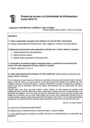 1 UI EXi Prueba de acceso a la Universidad de Extremadura Curso 201314 Asignatura HISTORIA DE LA MÚSICA Y DE LA DANZA Tiempo máximo de la prueba 1 hora y 30 minutos OPCIÓN A 1 Tema a desarrollar Ocupará como máximo una cara de folio 25 puntos La música vocal profana del Renacimiento Italia Inglaterra Francia y Península Ibérica 2 Responde brevemente cada pregunta se valorará con 1 punto máximo 3 puntos 1 Características del canto gregoriano 2 Define la forma oratorio 3 Explica cuatro pequeñas f…