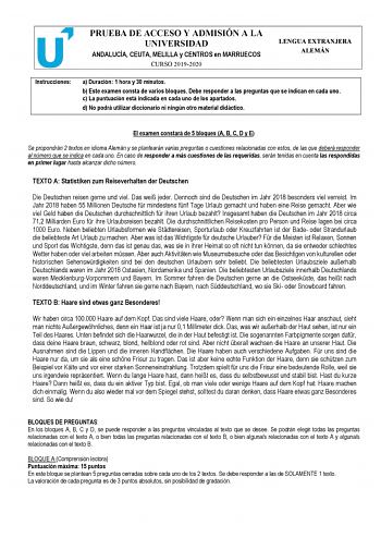 PRUEBA DE ACCESO Y ADMISIÓN A LA UNIVERSIDAD ANDALUCÍA CEUTA MELILLA y CENTROS en MARRUECOS CURSO 20192020 LENGUA EXTRANJERA ALEMÁN Instrucciones a Duración 1 hora y 30 minutos b Este examen consta de varios bloques Debe responder a las preguntas que se indican en cada uno c La puntuación está indicada en cada uno de los apartados d No podrá utilizar diccionario ni ningún otro material didáctico El examen constará de 5 bloques A B C D y E Se propondrán 2 textos en idioma Alemán y se plantearán …