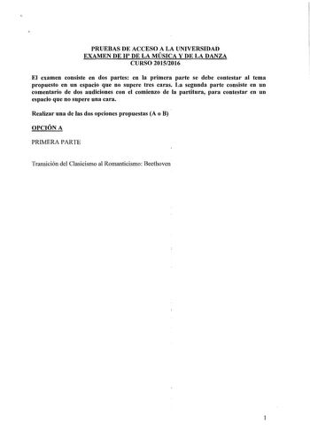 PRUEBAS DE ACCESO A LA UNIVERSIDAD EXAMEN DE H DE LA MÚSICA Y DE LA DANZA CURSO 20152016 El examen consiste en dos partes en la primera parte se debe contestar al tema propuesto en un espacio que no supere tres caras La segunda parte consiste en un comentario de dos audiciones con el comienzo de la partitura para contestar en un espacio que no supere una cara Realizar una de las dos opciones propuestas A o B OPCIÓN A PRIMERA PARTE Transición del Clasicismo al Romanticismo Beethoven 1 SEGUNDA PA…