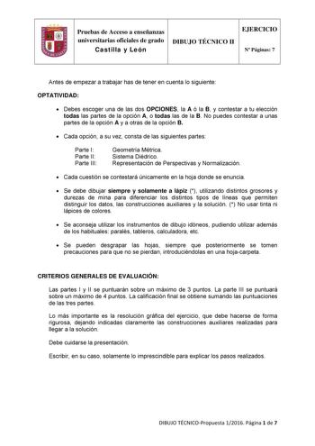 Pruebas de Acceso a enseñanzas universitarias oficiales de grado Castilla y León DIBUJO TÉCNICO II EJERCICIO N Páginas 7 Antes de empezar a trabajar has de tener en cuenta lo siguiente OPTATIVIDAD  Debes escoger una de las dos OPCIONES la A ó la B y contestar a tu elección todas las partes de la opción A o todas las de la B No puedes contestar a unas partes de la opción A y a otras de la opción B  Cada opción a su vez consta de las siguientes partes Parte I Parte II Parte III Geometría Métrica …