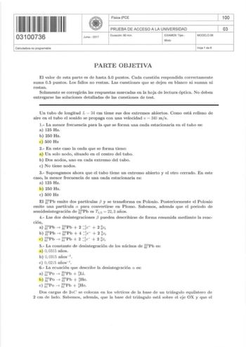 I 111111111111111 03100736 Calculadora no programable Junio  2017 Física PCE PRUEBA DE ACCESO A LA UNIVERSIDAD Duración 90 m in EXAMEN Tipo Mixto MODELO 08 100 03 Hoja 1 de 6 PARTE OBJETIVA El valor de esta parte es de hasta 5 0 puntos Cada cuestión respondida correctamente suma 05 puntos Los fallos no retan Las cuestiones que se dejen en blanco ni suman ni restan Solamente se corregirán las respuestas marcadas en la hoja de lectura óptica No deben entregarse las soluciones detalladas de las cu…