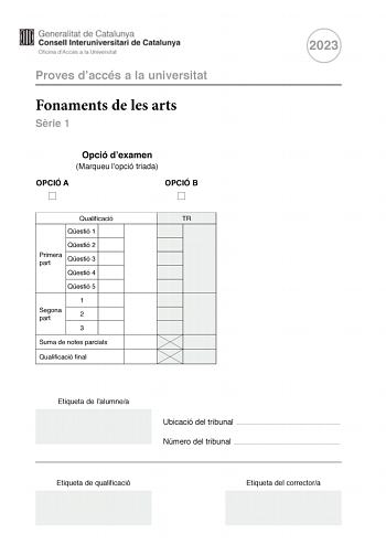 Proves daccés a la universitat Fonaments de les arts Srie 1 Opció dexamen Marqueu lopció triada OPCIÓ A OPCIÓ B Qualificació TR Qestió 1 Qestió 2 Primera part Qestió 3 Qestió 4 Qestió 5 1 Segona part 2 3 Suma de notes parcials Qualificació final 2023 Etiqueta de lalumnea Ubicació del tribunal  Número del tribunal  Etiqueta de qualificació Etiqueta del correctora Aquesta prova consta de dues parts Responeu a TRES de les cinc qestions plantejades en la primera part i trieu UNA de les dues opcions…