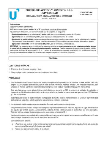 PRUEBA DE ACCESO Y ADMISIÓN A LA UNIVERSIDAD ANDALUCÍA CEUTA MELILLA y CENTROS en MARRUECOS CURSO 20182019 ECONOMÍA DE LA EMPRESA Instrucciones a Duración 1 hora y 30 minutos b El alumno elegirá entre la opción A o B no pudiendo mezclarse dichas opciones c La estructura del examen y la valoración de cada una de sus partes es la siguiente  2 cuestiones teóricas con un valor total de 3 puntos cada una con una puntuación máxima de 15 puntos  2 problemas con un valor total de 4 puntos cada uno con …