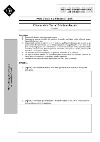 UIB M 9999999 Aferrau una etiqueta identificativa amb codi de barres Prova daccés a la Universitat 2010 Cincies de la Terra i Mediambientals Model 1 Instruccions 1 Triau una de les dues opcions que us proposam 2 Responeu de manera específica les qestions formulades en lopció triada utilitzant sempre lespai habilitat per a aix 3 La puntuació mxima de la prova és de 10 punts La qualificació obtinguda ser la suma de les qualificacions de lopció triada Les sis primeres qestions seran qualificades d…