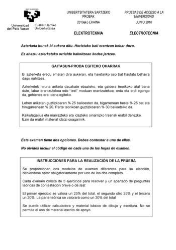 eman ta zabal zazu Universidad Euskal Herriko del País Vasco Unibertsitatea UNIBERTSITATERA SARTZEKO PROBAK 2010eko EKAINA ELEKTROTEKNIA PRUEBAS DE ACCESO A LA UNIVERSIDAD JUNIO 2010 ELECTROTECNIA Azterketa honek bi aukera ditu Horietako bati erantzun behar duzu Ez ahaztu azterketako orrialde bakoitzean kodea jartzea GAITASUNPROBA EGITEKO OHARRAK Bi azterketa eredu ematen dira aukeran eta haietariko oso bat hautatu beharra dago nahitaez Azterketek hiruna ariketa dauzkate ebazteko eta galdera te…