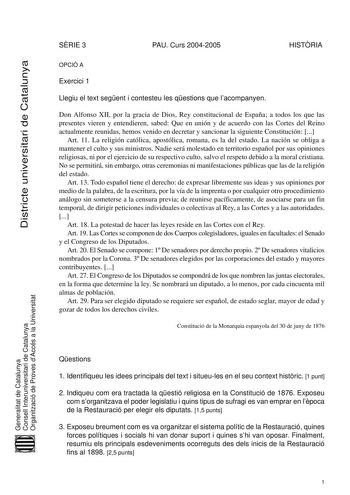 Districte universitari de Catalunya SRIE 3 PAU Curs 20042005 HISTRIA OPCIÓ A Exercici 1 Llegiu el text segent i contesteu les qestions que lacompanyen Don Alfonso XII por la gracia de Dios Rey constitucional de España a todos los que las presentes vieren y entendieren sabed Que en unión y de acuerdo con las Cortes del Reino actualmente reunidas hemos venido en decretar y sancionar la siguiente Constitución  Art 11 La religión católica apostólica romana es la del estado La nación se obliga a man…