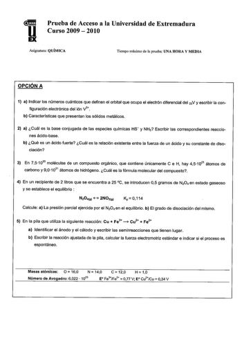 Prueba de Acceso a la Universidad de Extremadura u Curso 2009  2010 Asignatura QUÍMICA Tiempo máximo de la prueba UNA HORA Y MEDIA OPCIÓN A 1 a Indicar los números cuánticos que definen el orbital que ocupa el electrón diferencial del 2N y escribir la con v figuración electrónica del ión 3 b Características que presentan los sólidos metálicos 2 a Cuál es la base conjugada de las especies químicas Hs y NH3 Escribir las correspondientes reaccio nes ácidobase b Qué es un ácido fuerte Cuál es la re…