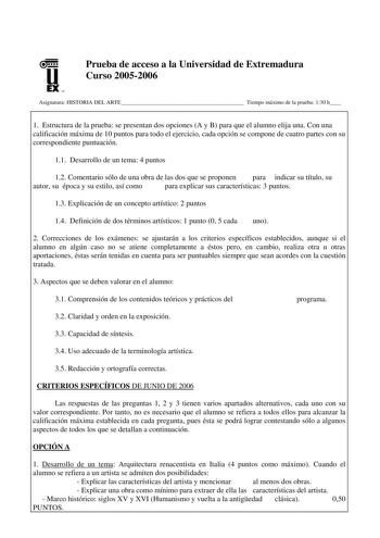 u EX U N Prueba de acceso a la Universidad de Extremadura Curso 20052006 Asignatura HISTORIA DEL ARTE Tiempo máximo de la prueba 130 h 1 Estructura de la prueba se presentan dos opciones A y B para que el alumno elija una Con una calificación máxima de 10 puntos para todo el ejercicio cada opción se compone de cuatro partes con su correspondiente puntuación 11 Desarrollo de un tema 4 puntos 12 Comentario sólo de una obra de las dos que se proponen para indicar su título su autor su época y su e…