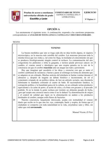 Pruebas de acceso a enseñanzas COMENTARIO DE TEXTO universitarias oficiales de grado LENGUA CASTELLANA Y LITERATURA Castilla y León EJERCICIO N Páginas 4 OPCIÓN A Lea atentamente el siguiente texto A continuación responda a las cuestiones propuestas correspondientes al ANÁLISIS DE TEXTO LENGUA CASTELLANA Y DISCURSO LITERARIO TEXTO VENENO 1 La basura mediática que uno se traga cada día no deja lesión alguna ni siquiera 1 microscópica en la mucosa más sensible del cerebro Las neuronas procesan to…