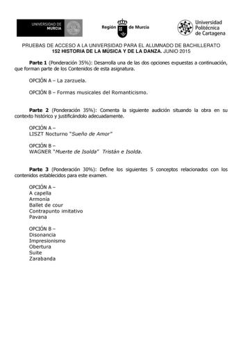 UNIVERSIDAD DE 111J MURCIA 1 1 Ih Región de Murcia Universidad Politécnica de Cartagena PRUEBAS DE ACCESO A LA UNIVERSIDAD PARA EL ALUMNADO DE BACHILLERATO 152 HISTORIA DE LA MÚSICA Y DE LA DANZA JUNIO 2015 Parte 1 Ponderación 35 Desarrolla una de las dos opciones expuestas a continuación que forman parte de los Contenidos de esta asignatura OPCIÓN A  La zarzuela OPCIÓN B  Formas musicales del Romanticismo Parte 2 Ponderación 35 Comenta la siguiente audición situando la obra en su contexto hist…