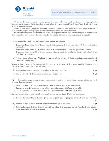 Matematiques Aplicades a les Ciencies Socials II Model 1 Contestau de manera clara i raonada quatre questions qualssevol escollides dentre les vuit proposades Disposau de 90 minuts Cada questio es puntua sobre 10 punts La qualificacio final sobte de dividir el total de punts obtinguts entre 4 Nomes es tindran en compte les respostes clarament justificades i raonades usant llenguatge matematic o no matematic segons correspongui Es valoraran negativament els errors de calcul Es permet utilitzar c…