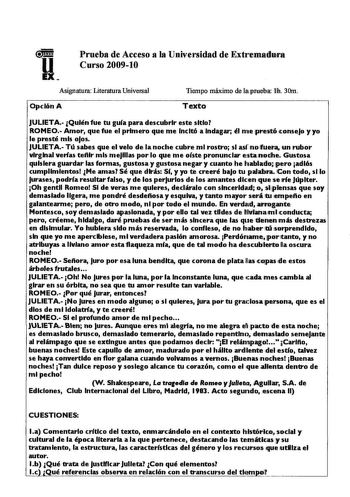 ll Prueba de Acceso a la Universidad de Extremallura Curso 200910 Asignatura Literatura Universal Opción A Tiempo máximo de ifprueba f 30m Texto JULIETA Quién fue tu guía para descubrir este sitio ROMEO Amor que fue el primero que me Incitó a Indagar él m1e prestó consejo y yo le presté mis oJos JULIETA Tú sabes que el velo de la noche cubre mi rostro si asf 1no fuerl un rubor virginal verlas teftlr mis meJlllas por lo que me oíste pronunciar esta1nolihe Gustosa quisiera guardar las formas gust…