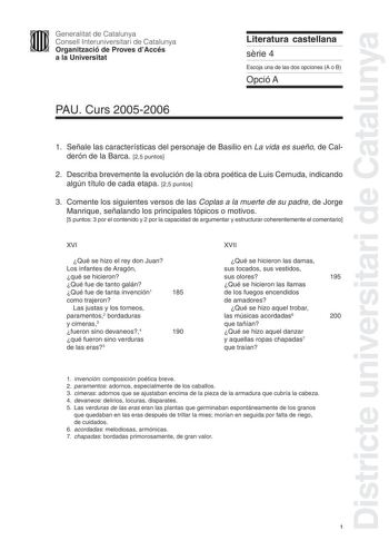 Districte universitari de Catalunya Generalitat de Catalunya Consell Interuniversitari de Catalunya Organització de Proves dAccés a la Universitat PAU Curs 20052006 Literatura castellana srie 4 Escoja una de las dos opciones A o B Opció A 1 Señale las características del personaje de Basilio en La vida es sueño de Calderón de la Barca 25 puntos 2 Describa brevemente la evolución de la obra poética de Luis Cernuda indicando algún título de cada etapa 25 puntos 3 Comente los siguientes versos de …