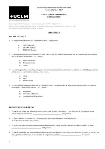 Evaluación para el Acceso a la Universidad Convocatoria de 2017 CAMPUS DE EXCELENCIA INTUNACIONAL Materia CULTURA AUDIOVISUAL INSTRUCCIONES Debes elegir entre la Propuesta A y la Propuesta B y desarrollarla íntegramente Debes contestar a las preguntas de opción múltiple y semiabiertas en el cuadernillo de examen no aquí Las preguntas de opción múltiple erróneas no restan PROPUESTA A OPCIÓN MÚLTIPLE 1 El rango auditivo humano está comprendido entre 05 puntos a 20200 Hertzios b 202000 Hertzios c …