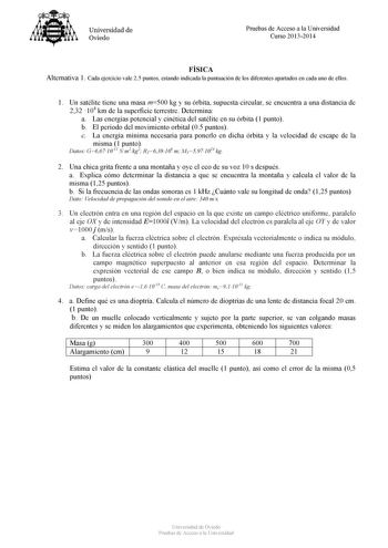 Universidad de Oviedo Pruebas de Acceso a la Universidad Curso 20132014 FÍSICA Alternativa 1 Cada ejercicio vale 25 puntos estando indicada la puntuación de los diferentes apartados en cada uno de ellos 1 Un satélite tiene una masa m500 kg y su órbita supuesta circular se encuentra a una distancia de 232 104 km de la superficie terrestre Determina a Las energías potencial y cinética del satélite en su órbita 1 punto b El período del movimiento orbital 05 puntos c La energía mínima necesaria par…