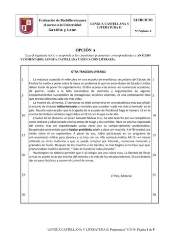 Evaluación de Bachillerato para el acceso a la Universidad Castilla y León LENGUA CASTELLANA Y LITERATURA II EJERCICIO N Páginas 4 OPCIÓN A Lea el siguiente texto y responda a las cuestiones propuestas correspondientes a ANÁLISIS Y COMENTARIO LENGUA CASTELLANA Y EDUCACIÓN LITERARIA OTRA TRAGEDIA EVITABLE 1 La matanza acaecida el miércoles en una escuela de enseñanza secundaria del Estado de 1 Florida ha vuelto a poner sobre la mesa un problema al que las autoridades de Estados Unidos deben trat…