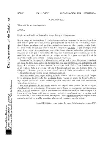 SRIE 1 PAU LOGSE LLENGUA CATALANA I LITERATURA Districte universitari de Catalunya Curs 20012002 Trieu una de les dues opcions OPCIÓ A Llegiu aquest text i contesteu les preguntes que el segueixen Senyor metge no sestranyi que li expliqui per escrit el que em passa No sestranyi que firmi amb un nom que no és el meu Encara que faig mal fet de dirli que no se nestranyi perqu si no li digués que el nom amb qu firmo no és el meu vost no sho pensaria per he de dirli i no sé ben bé per qu que no és e…