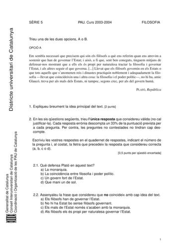 Districte universitari de Catalunya SRIE 5 PAU Curs 20032004 FILOSOFIA Trieu una de les dues opcions A o B OPCIÓ A Em sembla necessari que precisem qui són els filsofs a qu ens referim quan ens atrevim a sostenir que han de governar lEstat i aix a fi que sent ben coneguts tinguem mitjans de defensarnos mostrant que a ells els és propi per naturalesa tractar la filosofia i governar lEstat i als altres seguir el que governa  Llevat que els filsofs governin en els Estats o que tots aquells que san…