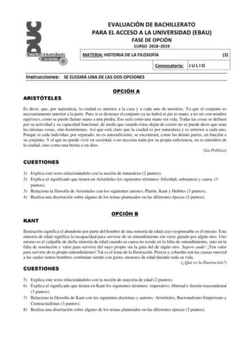 EVALUACIÓN DE BACHILLERATO PARA EL ACCESO A LA UNIVERSIDAD EBAU FASE DE OPCIÓN CURSO 20182019 MATERIA HISTORIA DE LA FILOSOFÍA 3 Convocatoria J U L I O Instrucciones SE ELEGIRÁ UNA DE LAS DOS OPCIONES ARISTÓTELES OPCIÓN A Es decir que por naturaleza la ciudad es anterior a la casa y a cada uno de nosotros Ya que el conjunto es necesariamente anterior a la parte Pues si se destruye el conjunto ya no habrá ni pie ni mano a no ser con nombre equívoco como se puede llamar mano a una piedra Eso será…