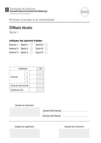 Proves daccés a la universitat Dibuix tcnic Srie 1 Indiqueu les opcions triades Exercici 1 Opció A Opció B Exercici 2 Opció A Opció B Exercici 3 Opció A Opció B 2023 Qualificació TR 1 Exercicis 2 3 Suma de notes parcials Qualificació final Etiqueta de lalumnea Ubicació del tribunal  Número del tribunal  Etiqueta de qualificació Etiqueta del correctora 2 La prova consisteix a fer TRES dibuixos Heu descollir UNA de les dues opcions del dibuix 1 A o B UNA de les dues opcions del dibuix 2 A o B i U…