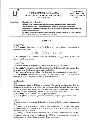 r1 Universidades Públicas de Andalucía UNIVERSIDADES DE ANDALUCÍA PRUEBA DE ACCESO A LA UNIVERSIDAD CURSO 20082009 MATEMÁTICAS APLICADAS A LAS CIENCIAS SOCIALES 11 Instrucciones a Duración 1 hora y 30 minutos b Elija una de las dos opciones propuestas y conteste los ejercicios de la opción elegida c En cada ejercicio parte o apartado se indica la puntuación máxima que le corresponde d Se permitirá el uso de calculadoras que no sean programables gráficas ni con capacidad para almacenar o transmi…