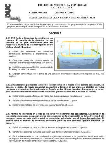 PRUEBAS DE ACCESO A LA UNIVERSIDAD LOGSE  LOCE CURSO 20042005 CONVOCATORIA MATERIA CIENCIAS DE LA TIERRA Y MEDIOAMBIENTALES El alumno deberá elegir una de las dos opciones y contestar todas las preguntas que la componen Cada pregunta puntúa según lo que se especifica al final de cada apartado OPCIÓN A 1 El 973  de la hidrosfera la constituyen los océanos El estudio de la dinámica de los océanos es de gran importancia para dar o  E respuesta a muchos de los interrogantes sobre el clima global 4 …