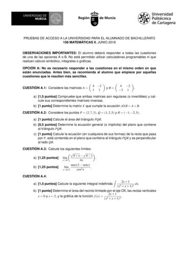 UNIVERSIDAD DE MURCIA Ih Región de Murcia Universidad Politécnica de Cartagena PRUEBAS DE ACCESO A LA UNIVERSIDAD PARA EL ALUMNADO DE BACHILLERATO 158 MATEMÁTICAS II JUNIO 2016 OBSERVACIONES IMPORTANTES El alumno deberá responder a todas las cuestiones de una de las opciones A o B No está permitido utilizar calculadoras programables ni que realicen cálculo simbólico integrales o grácas OPCIÓN A No es necesario responder a las cuestiones en el mismo orden en que están enunciadas Antes bien se re…