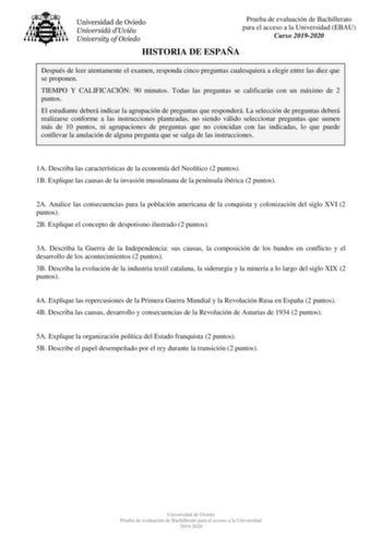 Prueba de evaluación de Bachillerato para el acceso a la Universidad EBAU Curso 20192020 HISTORIA DE ESPAÑA Después de leer atentamente el examen responda cinco preguntas cualesquiera a elegir entre las diez que se proponen TIEMPO Y CALIFICACIÓN 90 minutos Todas las preguntas se calificarán con un máximo de 2 puntos El estudiante deberá indicar la agrupación de preguntas que responderá La selección de preguntas deberá realizarse conforme a las instrucciones planteadas no siendo válido seleccion…