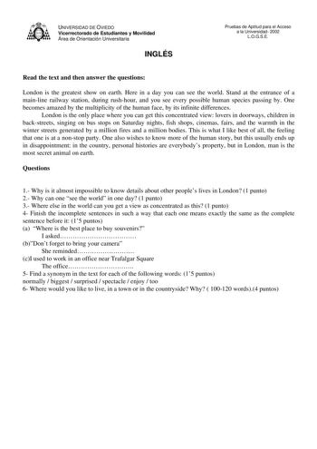 UNIVERSIDAD DE OVIEDO Vicerrectorado de Estudiantes y Movilidad Área de Orientación Universitaria INGLÉS Pruebas de Aptitud para el Acceso a la Universidad 2002 LOGSE Read the text and then answer the questions London is the greatest show on earth Here in a day you can see the world Stand at the entrance of a mainline railway station during rushhour and you see every possible human species passing by One becomes amazed by the multiplicity of the human face by its infinite differences London is …