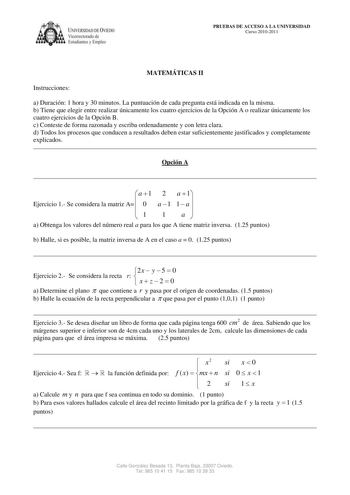 IVERSIDAD DE VIEDO Vicerrectorado de Estudiantes y Empleo PRUEBAS DE ACCESO A LA UNIVERSIDAD Curso 20102011 MATEMÁTICAS II Instrucciones a Duración 1 hora y 30 minutos La puntuación de cada pregunta está indicada en la misma b Tiene que elegir entre realizar únicamente los cuatro ejercicios de la Opción A o realizar únicamente los cuatro ejercicios de la Opción B c Conteste de forma razonada y escriba ordenadamente y con letra clara d Todos los procesos que conducen a resultados deben estar suf…