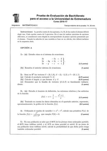 Prueba de Evaluación de Bachillerato para el acceso a la Universidad de Extremadura Curso 201617 Asignatura MATEMÁTICAS 11 Tiempo máximo de la prueba 1h 30 min Instrucciones La prueba consta de dos opciones A y B de las cuales el alumno deberá elegir una Cada opción consta le 5 ejercicios En el caso de realizar ejercicios de opciones diferentes se considerará como elegida la correspondiente al primer ejercicio presentado por el alumno Cuando la solución de una cuestión se base en un cálculo ést…