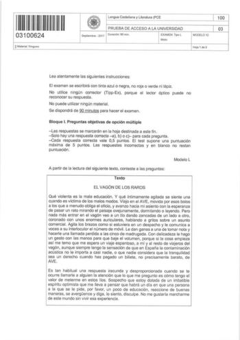 03100624 OMaterial Ninguno Lengua Castellana y Literatura PCE PRUEBA DE ACCESO A LA UNIVERSIDAD Septiembre  2017 Duración 90 min EXAMEN Tipo L Mixto MODEL012 Hoja 1 de 5 100 03 Lea atentamente las siguientes instrucciones El examen se escribirá con tinta azul o negra no roja o verde ni lápiz No utilice ningún corrector TippEx porque el lector óptico puede no reconocer su respuesta No puede utilizar ningún material Se dispondrá de 90 minutos para hacer el examen Bloque l Preguntas objetivas de o…