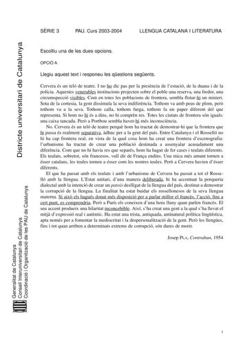 Districte universitari de Catalunya SRIE 3 PAU Curs 20032004 LLENGUA CATALANA I LITERATURA Escolliu una de les dues opcions OPCIÓ A Llegiu aquest text i responeu les qestions segents Cervera és un teló de teatre I no ho dic pas per la presncia de lestació de la duana i de la policia Aquestes venerables institucions projecten sobre el poble una reserva una fredor una circumspecció visibles Com en totes les poblacions de frontera sembla flotarhi un misteri Sota de la cortesia la gent dissimula la…