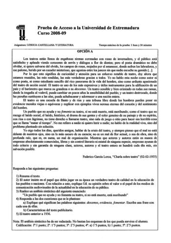 u EX Prueba de Acceso a la Universidad de Extremadura Curso 200809 Asignatura LENGUA CASTELLANA Y LITERATURA Tiempo máximo de la prueba 1 hora y 30 minutos OPCIUNA Los teatros están llenos de engafiosas sirenas coronadas con rosas de invernadero y el público está satisfecho y aplaude viendo corazones de serrín y diálogos a flor de dientes pero el poeta dramático no debe olvidar si quiere salvarse del olvido los campos de rosas mojados por el amanecer donde sufren los labradores y ese palomo her…