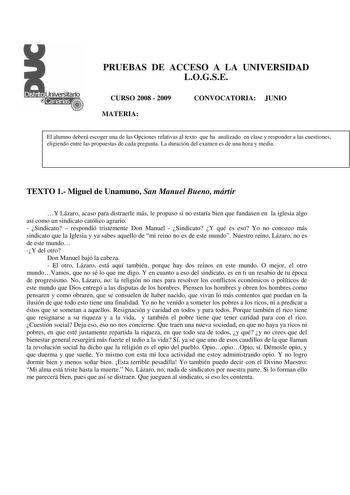 PRUEBAS DE ACCESO A LA UNIVERSIDAD LOGSE CURSO 2008  2009 MATERIA CONVOCATORIA JUNIO El alumno deberá escoger una de las Opciones relativas al texto que ha analizado en clase y responder a las cuestiones eligiendo entre las propuestas de cada pregunta La duración del examen es de una hora y media TEXTO 1 Miguel de Unamuno San Manuel Bueno mártir Y Lázaro acaso para distraerle más le propuso si no estaría bien que fundasen en la iglesia algo así como un sindicato católico agrario  Sindicato  res…